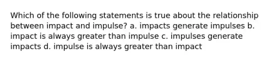 Which of the following statements is true about the relationship between impact and impulse? a. impacts generate impulses b. impact is always greater than impulse c. impulses generate impacts d. impulse is always greater than impact