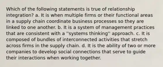 Which of the following statements is true of relationship integration? a. It is when multiple firms or their functional areas in a supply chain coordinate business processes so they are linked to one another. b. It is a system of management practices that are consistent with a ''systems thinking'' approach. c. It is composed of bundles of interconnected activities that stretch across firms in the supply chain. d. It is the ability of two or more companies to develop social connections that serve to guide their interactions when working together.