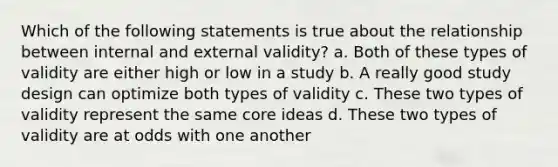 Which of the following statements is true about the relationship between internal and external validity? a. Both of these types of validity are either high or low in a study b. A really good study design can optimize both types of validity c. These two types of validity represent the same core ideas d. These two types of validity are at odds with one another