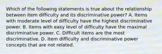 Which of the following statements is true about the relationship between item difficulty and its discriminative power? A. Items with moderate level of difficulty have the highest discriminative power. B. Items with easy level of difficulty have the maximal discriminative power. C. Difficult items are the most discriminative. D. Item difficulty and discriminative power concepts that are not related.