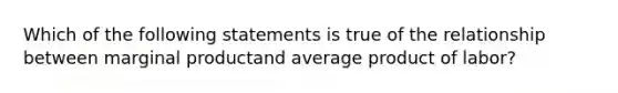 Which of the following statements is true of the relationship between marginal productand average product of labor?