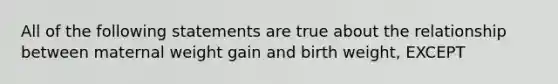 All of the following statements are true about the relationship between maternal weight gain and birth weight, EXCEPT