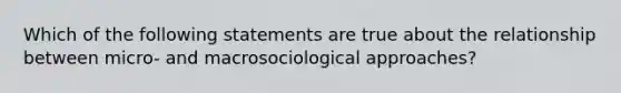 Which of the following statements are true about the relationship between micro- and macrosociological approaches?