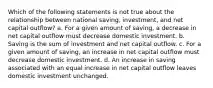 Which of the following statements is not true about the relationship between national saving, investment, and net capital outflow? a. For a given amount of saving, a decrease in net capital outflow must decrease domestic investment. b. Saving is the sum of investment and net capital outflow. c. For a given amount of saving, an increase in net capital outflow must decrease domestic investment. d. An increase in saving associated with an equal increase in net capital outflow leaves domestic investment unchanged.