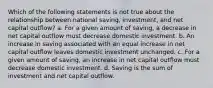 Which of the following statements is not true about the relationship between national saving, investment, and net capital outflow? a. For a given amount of saving, a decrease in net capital outflow must decrease domestic investment. b. An increase in saving associated with an equal increase in net capital outflow leaves domestic investment unchanged. c. For a given amount of saving, an increase in net capital outflow must decrease domestic investment. d. Saving is the sum of investment and net capital outflow.