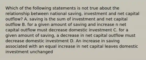 Which of the following statements is not true about the relationship between national saving, investment and net capital outflow? A. saving is the sum of investment and net capital outflow B. for a given amount of saving and increase n net capital outflow must decrease domestic investment C. for a given amount of saving, a decrease in net capital outflow must decrease domestic investment D. An increase in saving associated with an equal increase in net capital leaves domestic investment unchanged