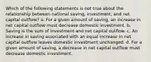 Which of the following statements is not true about the relationship between national saving, investment, and net capital outflow? a. For a given amount of saving, an increase in net capital outflow must decrease domestic investment. b. Saving is the sum of investment and net capital outflow. c. An increase in saving associated with an equal increase in net capital outflow leaves domestic investment unchanged. d. For a given amount of saving, a decrease in net capital outflow must decrease domestic investment.