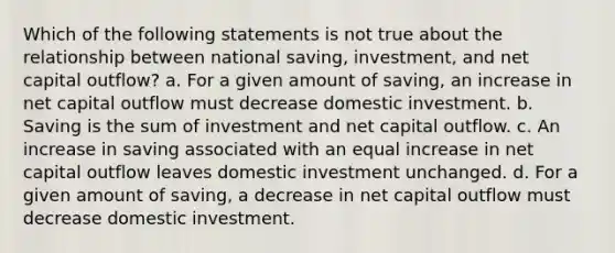 Which of the following statements is not true about the relationship between national saving, investment, and net capital outflow? a. For a given amount of saving, an increase in net capital outflow must decrease domestic investment. b. Saving is the sum of investment and net capital outflow. c. An increase in saving associated with an equal increase in net capital outflow leaves domestic investment unchanged. d. For a given amount of saving, a decrease in net capital outflow must decrease domestic investment.