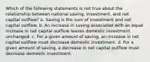 Which of the following statements is not true about the relationship between national saving, investment, and net capital outflow? a. Saving is the sum of investment and net capital outflow. b. An increase in saving associated with an equal increase in net capital outflow leaves domestic investment unchanged. c. For a given amount of saving, an increase in net capital outflow must decrease domestic investment. d. For a given amount of saving, a decrease in net capital outflow must decrease domestic investment.