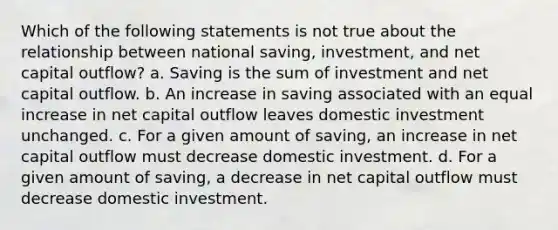 Which of the following statements is not true about the relationship between national saving, investment, and net capital outflow? a. Saving is the sum of investment and net capital outflow. b. An increase in saving associated with an equal increase in net capital outflow leaves domestic investment unchanged. c. For a given amount of saving, an increase in net capital outflow must decrease domestic investment. d. For a given amount of saving, a decrease in net capital outflow must decrease domestic investment.