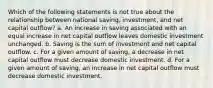 Which of the following statements is not true about the relationship between national saving, investment, and net capital outflow? a. An increase in saving associated with an equal increase in net capital outflow leaves domestic investment unchanged. b. Saving is the sum of investment and net capital outflow. c. For a given amount of saving, a decrease in net capital outflow must decrease domestic investment. d. For a given amount of saving, an increase in net capital outflow must decrease domestic investment.