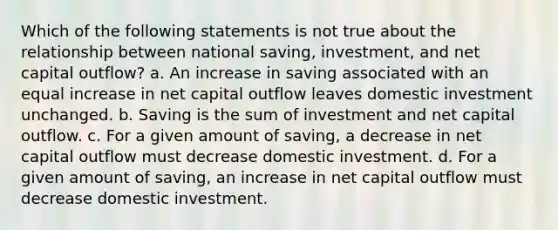 Which of the following statements is not true about the relationship between national saving, investment, and net capital outflow? a. An increase in saving associated with an equal increase in net capital outflow leaves domestic investment unchanged. b. Saving is the sum of investment and net capital outflow. c. For a given amount of saving, a decrease in net capital outflow must decrease domestic investment. d. For a given amount of saving, an increase in net capital outflow must decrease domestic investment.