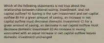 Which of the following statements is not true about the relationship between national saving, investment, and net capital outflow? A) Saving is the sum investment and net capital outflow B) For a given amount of saving, an increase in net capital outflow must decrease domestic investment C) For a given amount of saving, an decrease in net capital outflow must decrease domestic investment D) An increase in saving associated with an equal increase in net capital outflow leaves domestic investment unchanged