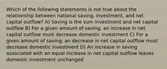 Which of the following statements is not true about the relationship between national saving, investment, and net capital outflow? A) Saving is the sum investment and net capital outflow B) For a given amount of saving, an increase in net capital outflow must decrease domestic investment C) For a given amount of saving, an decrease in net capital outflow must decrease domestic investment D) An increase in saving associated with an equal increase in net capital outflow leaves domestic investment unchanged