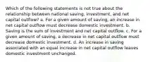 Which of the following statements is not true about the relationship between national saving, investment, and net capital outflow? a. For a given amount of saving, an increase in net capital outflow must decrease domestic investment. b. Saving is the sum of investment and net capital outflow. c. For a given amount of saving, a decrease in net capital outflow must decrease domestic investment. d. An increase in saving associated with an equal increase in net capital outflow leaves domestic investment unchanged.