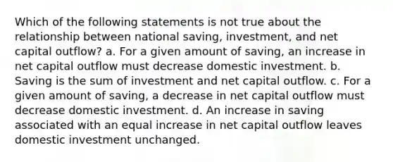 Which of the following statements is not true about the relationship between national saving, investment, and net capital outflow? a. For a given amount of saving, an increase in net capital outflow must decrease domestic investment. b. Saving is the sum of investment and net capital outflow. c. For a given amount of saving, a decrease in net capital outflow must decrease domestic investment. d. An increase in saving associated with an equal increase in net capital outflow leaves domestic investment unchanged.