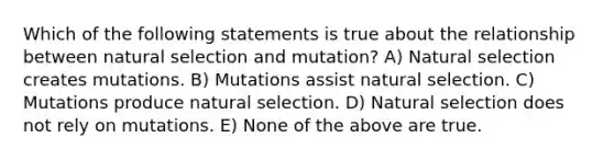 Which of the following statements is true about the relationship between natural selection and mutation? A) Natural selection creates mutations. B) Mutations assist natural selection. C) Mutations produce natural selection. D) Natural selection does not rely on mutations. E) None of the above are true.