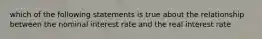 which of the following statements is true about the relationship between the nominal interest rate and the real interest rate