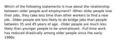 Which of the following statements is true about the relationship between older people and employment? -When older people lose their jobs, they take less time than other workers to find a new job. -Older people are less likely to do bridge jobs than people between 35 and 45 years of age. -Older people are much less likely than younger people to be unemployed. -Full-time work has reduced drastically among older people since the early 1990s