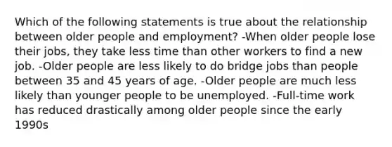 Which of the following statements is true about the relationship between older people and employment? -When older people lose their jobs, they take less time than other workers to find a new job. -Older people are less likely to do bridge jobs than people between 35 and 45 years of age. -Older people are much less likely than younger people to be unemployed. -Full-time work has reduced drastically among older people since the early 1990s