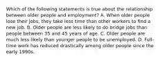 Which of the following statements is true about the relationship between older people and employment? A. When older people lose their jobs, they take less time than other workers to find a new job. B. Older people are less likely to do bridge jobs than people between 35 and 45 years of age. C. Older people are much less likely than younger people to be unemployed. D. Full-time work has reduced drastically among older people since the early 1990s.