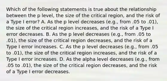 Which of the following statements is true about the relationship between the p level, the size of the critical region, and the risk of a Type I error? A. As the p level decreases (e.g., from .05 to .01), the size of the critical region increases, and the risk of a Type I error decreases. B. As the p level decreases (e.g., from .05 to .01), the size of the critical region decreases, and the risk of a Type I error increases. C. As the p level decreases (e.g., from .05 to .01), the size of the critical region increases, and the risk of a Type I error increases. D. As the alpha level decreases (e.g., from .05 to .01), the size of the critical region decreases, and the risk of a Type I error decreases.