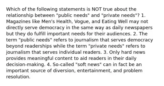 Which of the following statements is NOT true about the relationship between "public needs" and "private needs"? 1. Magazines like Men's Health, Vogue, and Eating Well may not directly serve democracy in the same way as daily newspapers but they do fulfill important needs for their audiences. 2. The term "public needs" refers to journalism that serves democracy beyond readerships while the term "private needs" refers to journalism that serves individual readers. 3. Only hard news provides meaningful content to aid readers in their daily decision-making. 4. So-called "soft news" can in fact be an important source of diversion, entertainment, and problem resolution.