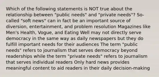 Which of the following statements is NOT true about the relationship between "public needs" and "private needs"? So-called "soft news" can in fact be an important source of diversion, entertainment, and problem resolution Magazines like Men's Health, Vogue, and Eating Well may not directly serve democracy in the same way as daily newspapers but they do fulfill important needs for their audiences The term "public needs" refers to journalism that serves democracy beyond readerships while the term "private needs" refers to journalism that serves individual readers Only hard news provides meaningful content to aid readers in their daily decision-making