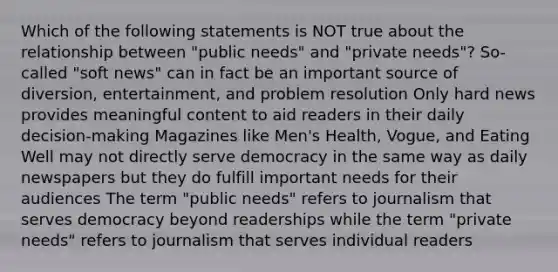 Which of the following statements is NOT true about the relationship between "public needs" and "private needs"? So-called "soft news" can in fact be an important source of diversion, entertainment, and problem resolution Only hard news provides meaningful content to aid readers in their daily decision-making Magazines like Men's Health, Vogue, and Eating Well may not directly serve democracy in the same way as daily newspapers but they do fulfill important needs for their audiences The term "public needs" refers to journalism that serves democracy beyond readerships while the term "private needs" refers to journalism that serves individual readers