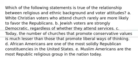 Which of the following statements is true of the relationship between religious and ethnic background and voter attitudes? a. White Christian voters who attend church rarely are more likely to favor the Republicans. b. Jewish voters are strongly Democratic, regardless of whether they attend services. c. Today, the number of churches that promote conservative values is much lesser than those that promote liberal ways of thinking. d. African Americans are one of the most solidly Republican constituencies in the United States. e. Muslim Americans are the most Republic religious group in the nation today.