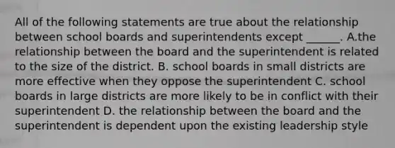 All of the following statements are true about the relationship between school boards and superintendents except ______. A.the relationship between the board and the superintendent is related to the size of the district. B. school boards in small districts are more effective when they oppose the superintendent C. school boards in large districts are more likely to be in conflict with their superintendent D. the relationship between the board and the superintendent is dependent upon the existing leadership style