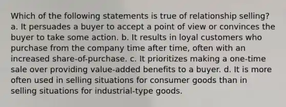 Which of the following statements is true of relationship selling? a. It persuades a buyer to accept a point of view or convinces the buyer to take some action. b. It results in loyal customers who purchase from the company time after time, often with an increased share-of-purchase. c. It prioritizes making a one-time sale over providing value-added benefits to a buyer. d. It is more often used in selling situations for consumer goods than in selling situations for industrial-type goods.