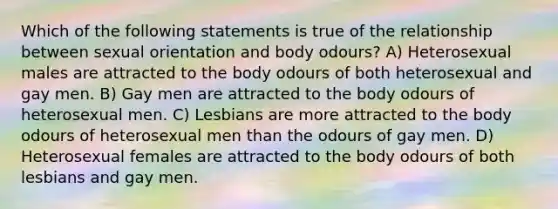 Which of the following statements is true of the relationship between sexual orientation and body odours? A) Heterosexual males are attracted to the body odours of both heterosexual and gay men. B) Gay men are attracted to the body odours of heterosexual men. C) Lesbians are more attracted to the body odours of heterosexual men than the odours of gay men. D) Heterosexual females are attracted to the body odours of both lesbians and gay men.