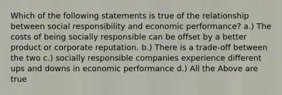 Which of the following statements is true of the relationship between social responsibility and economic performance? a.) The costs of being socially responsible can be offset by a better product or corporate reputation. b.) There is a trade-off between the two c.) socially responsible companies experience different ups and downs in economic performance d.) All the Above are true