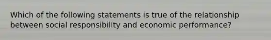 Which of the following statements is true of the relationship between social responsibility and economic performance?