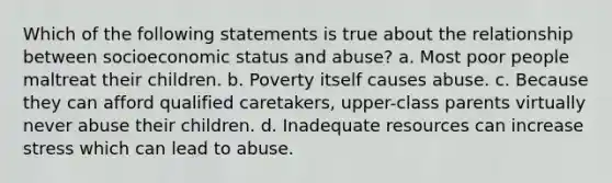 Which of the following statements is true about the relationship between socioeconomic status and abuse? a. Most poor people maltreat their children. b. Poverty itself causes abuse. c. Because they can afford qualified caretakers, upper-class parents virtually never abuse their children. d. Inadequate resources can increase stress which can lead to abuse.