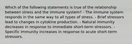 Which of the following statements is true of the relationship between stress and the immune system? - The immune system responds in the same way to all types of stress. - Brief stressors lead to changes in cytokine production. - Natural immunity decreases in response to immediate short-term stressors. - Specific immunity increases in response to acute short-term stressors.