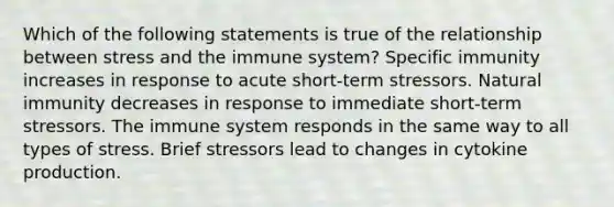 Which of the following statements is true of the relationship between stress and the immune system? Specific immunity increases in response to acute short-term stressors. Natural immunity decreases in response to immediate short-term stressors. The immune system responds in the same way to all types of stress. Brief stressors lead to changes in cytokine production.