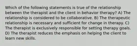 Which of the following statements is true of the relationship between the therapist and the client in behavior therapy? A) The relationship is considered to be collaborative. B) The therapeutic relationship is necessary and sufficient for change in therapy. C) The therapist is exclusively responsible for setting therapy goals. D) The therapist reduces the emphasis on helping the client to learn new skills.