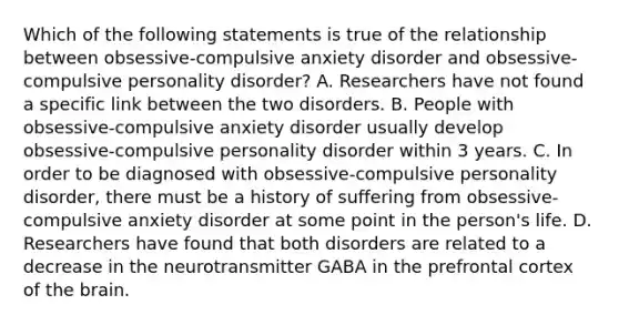 Which of the following statements is true of the relationship between obsessive-compulsive anxiety disorder and obsessive-compulsive personality disorder? A. Researchers have not found a specific link between the two disorders. B. People with obsessive-compulsive anxiety disorder usually develop obsessive-compulsive personality disorder within 3 years. C. In order to be diagnosed with obsessive-compulsive personality disorder, there must be a history of suffering from obsessive-compulsive anxiety disorder at some point in the person's life. D. Researchers have found that both disorders are related to a decrease in the neurotransmitter GABA in the prefrontal cortex of the brain.