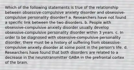 Which of the following statements is true of the relationship between obsessive-compulsive anxiety disorder and obsessive-compulsive personality disorder? a. Researchers have not found a specific link between the two disorders. b. People with obsessive-compulsive anxiety disorder usually develop obsessive-compulsive personality disorder within 3 years. c. In order to be diagnosed with obsessive-compulsive personality disorder, there must be a history of suffering from obsessive-compulsive anxiety disorder at some point in the person's life. d. Researchers have found that both disorders are related to a decrease in the neurotransmitter GABA in the prefrontal cortex of the brain.