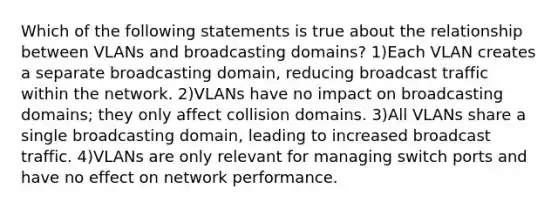 Which of the following statements is true about the relationship between VLANs and broadcasting domains? 1)Each VLAN creates a separate broadcasting domain, reducing broadcast traffic within the network. 2)VLANs have no impact on broadcasting domains; they only affect collision domains. 3)All VLANs share a single broadcasting domain, leading to increased broadcast traffic. 4)VLANs are only relevant for managing switch ports and have no effect on network performance.