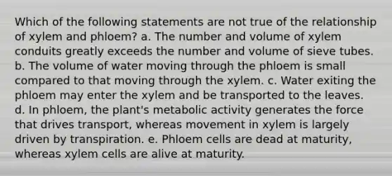 Which of the following statements are not true of the relationship of xylem and phloem? a. The number and volume of xylem conduits greatly exceeds the number and volume of sieve tubes. b. The volume of water moving through the phloem is small compared to that moving through the xylem. c. Water exiting the phloem may enter the xylem and be transported to the leaves. d. In phloem, the plant's metabolic activity generates the force that drives transport, whereas movement in xylem is largely driven by transpiration. e. Phloem cells are dead at maturity, whereas xylem cells are alive at maturity.