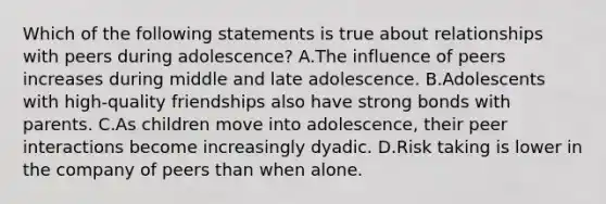 Which of the following statements is true about relationships with peers during adolescence? A.The influence of peers increases during middle and late adolescence. B.Adolescents with high-quality friendships also have strong bonds with parents. C.As children move into adolescence, their peer interactions become increasingly dyadic. D.Risk taking is lower in the company of peers than when alone.