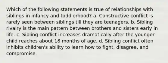 Which of the following statements is true of relationships with siblings in infancy and toddlerhood? a. Constructive conflict is rarely seen between siblings till they are teenagers. b. Sibling rivalry is the main pattern between brothers and sisters early in life. c. Sibling conflict increases dramatically after the younger child reaches about 18 months of age. d. Sibling conflict often inhibits children's ability to learn how to fight, disagree, and compromise.