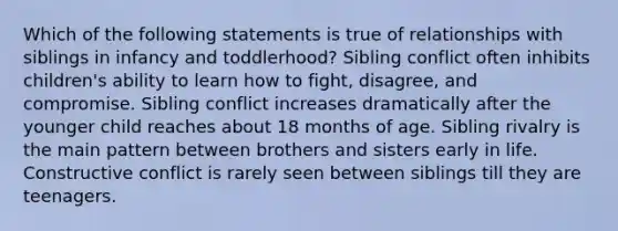 Which of the following statements is true of relationships with siblings in infancy and toddlerhood? Sibling conflict often inhibits children's ability to learn how to fight, disagree, and compromise. Sibling conflict increases dramatically after the younger child reaches about 18 months of age. Sibling rivalry is the main pattern between brothers and sisters early in life. Constructive conflict is rarely seen between siblings till they are teenagers.