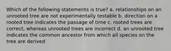 Which of the following statements is true? a. relationships on an unrooted tree are not experimentally testable b. direction on a rooted tree indicates the passage of time c. rooted trees are correct, whereas unrooted trees are incorrect d. an unrooted tree indicates the common ancestor from which all species on the tree are derived