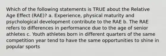 Which of the following statements is TRUE about the Relative Age Effect (RAE)? a. Experience, physical maturity and psychological development contribute to the RAE b. The RAE refers to differences in performance due to the age of senior athletes c. Youth athletes born in different quarters of the same competition year tend to have the same opportunities to shine in popular sports