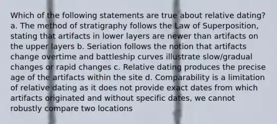 Which of the following statements are true about relative dating? a. The method of stratigraphy follows the Law of Superposition, stating that artifacts in lower layers are newer than artifacts on the upper layers b. Seriation follows the notion that artifacts change overtime and battleship curves illustrate slow/gradual changes or rapid changes c. Relative dating produces the precise age of the artifacts within the site d. Comparability is a limitation of relative dating as it does not provide exact dates from which artifacts originated and without specific dates, we cannot robustly compare two locations