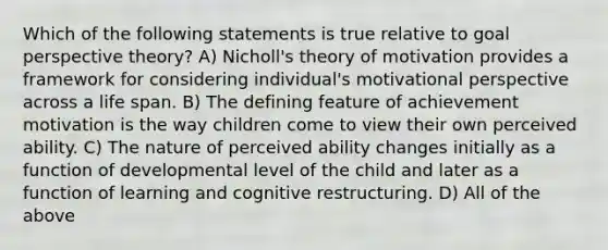 Which of the following statements is true relative to goal perspective theory? A) Nicholl's theory of motivation provides a framework for considering individual's motivational perspective across a life span. B) The defining feature of achievement motivation is the way children come to view their own perceived ability. C) The nature of perceived ability changes initially as a function of developmental level of the child and later as a function of learning and cognitive restructuring. D) All of the above